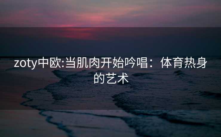 zoty中欧:当肌肉开始吟唱：体育热身的艺术