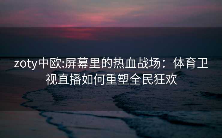 zoty中欧:屏幕里的热血战场：体育卫视直播如何重塑全民狂欢
