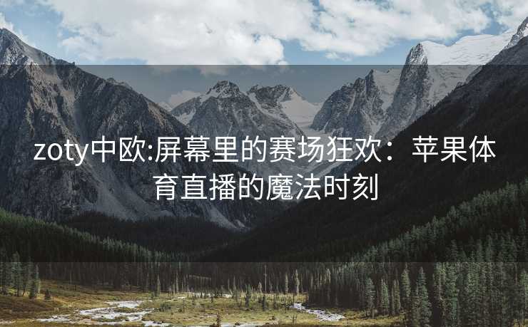 zoty中欧:屏幕里的赛场狂欢：苹果体育直播的魔法时刻