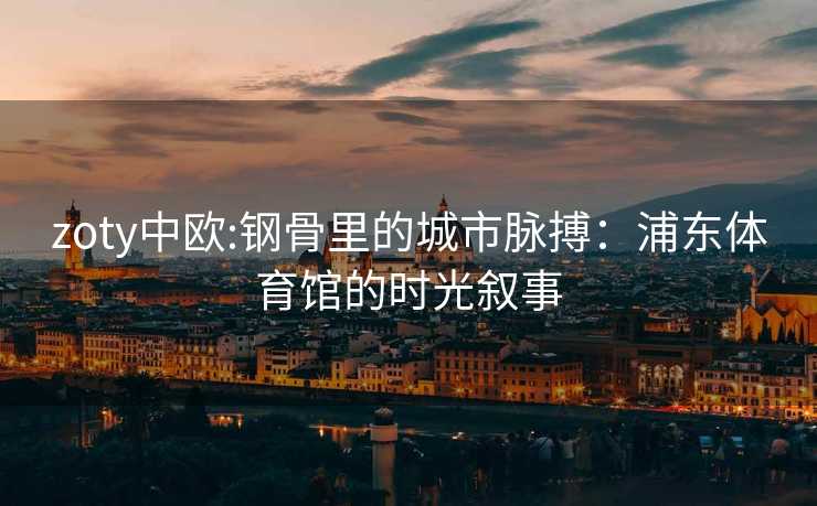 zoty中欧:钢骨里的城市脉搏：浦东体育馆的时光叙事