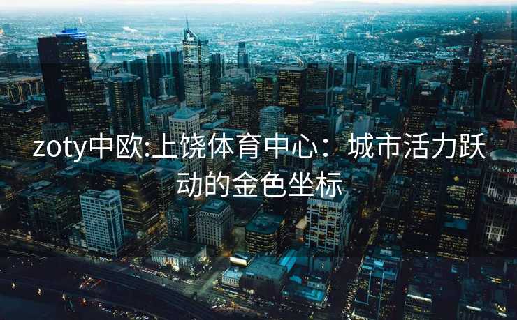 zoty中欧:上饶体育中心：城市活力跃动的金色坐标