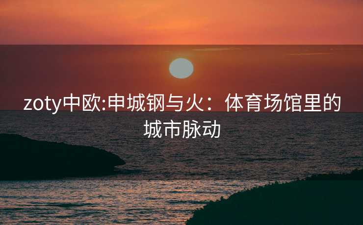 zoty中欧:申城钢与火：体育场馆里的城市脉动