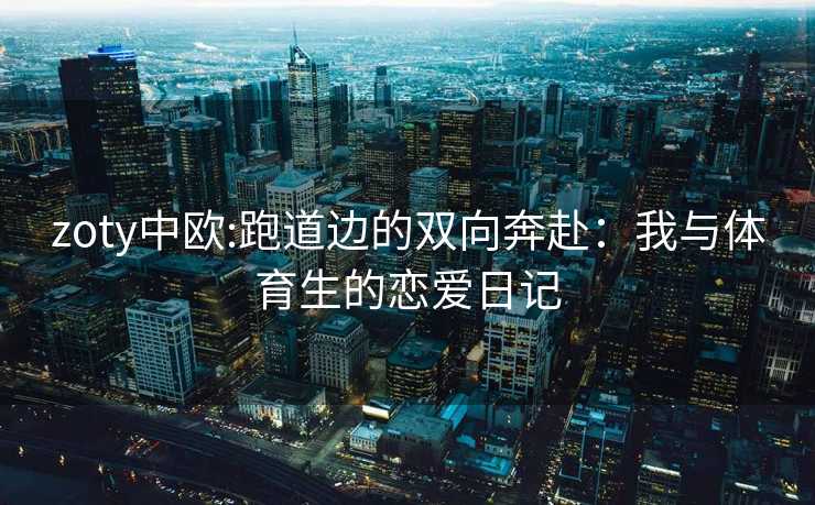zoty中欧:跑道边的双向奔赴：我与体育生的恋爱日记