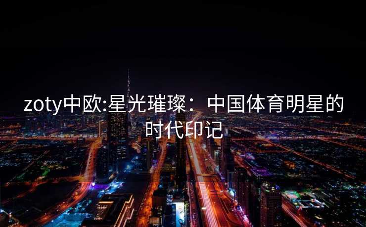 zoty中欧:星光璀璨：中国体育明星的时代印记