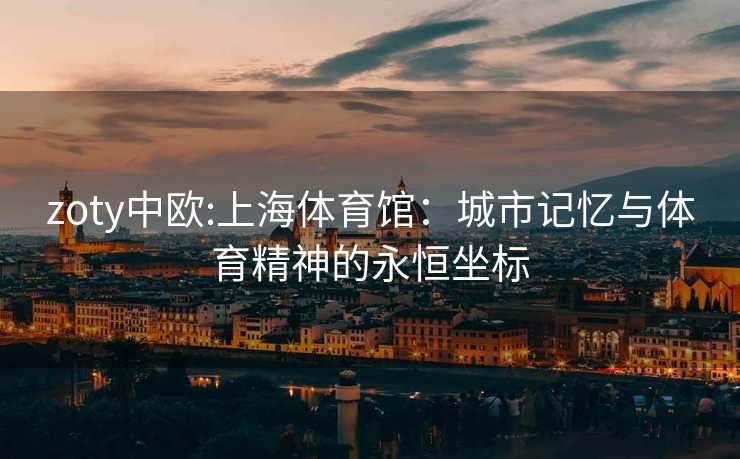 zoty中欧:上海体育馆：城市记忆与体育精神的永恒坐标