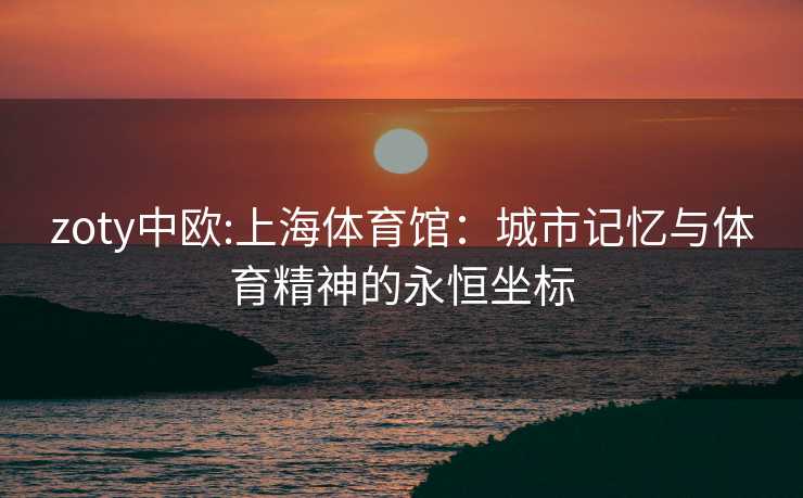 zoty中欧:上海体育馆：城市记忆与体育精神的永恒坐标