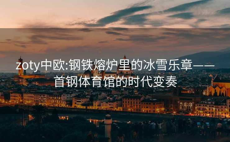 zoty中欧:钢铁熔炉里的冰雪乐章——首钢体育馆的时代变奏