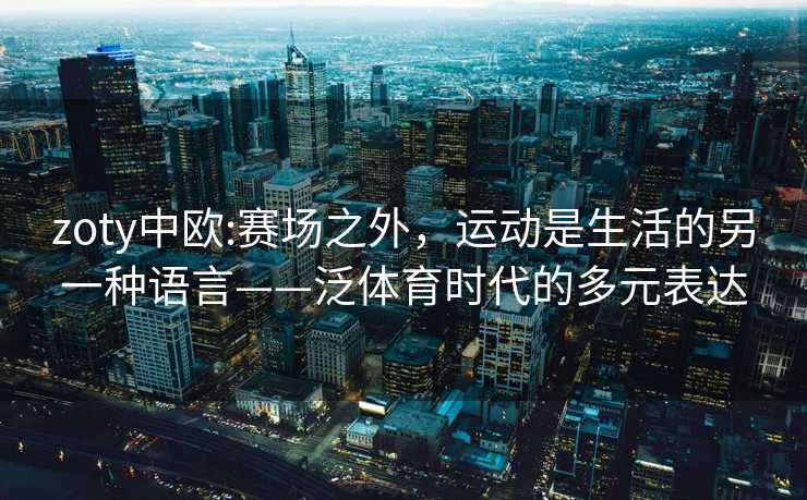 zoty中欧:赛场之外，运动是生活的另一种语言——泛体育时代的多元表达