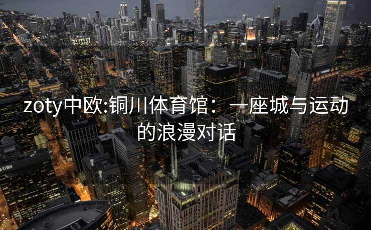 zoty中欧:铜川体育馆：一座城与运动的浪漫对话