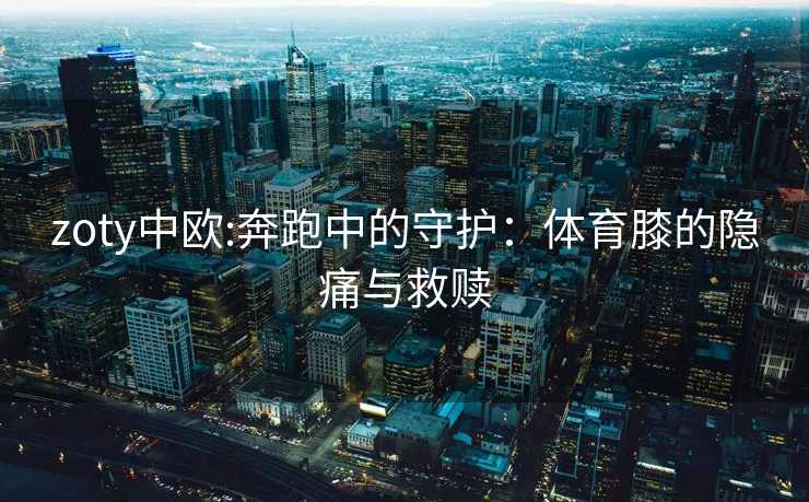 zoty中欧:奔跑中的守护：体育膝的隐痛与救赎