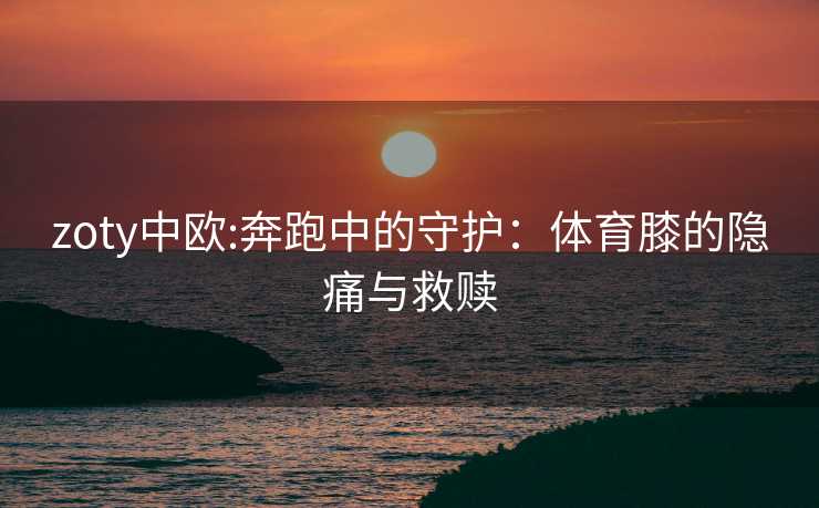 zoty中欧:奔跑中的守护：体育膝的隐痛与救赎