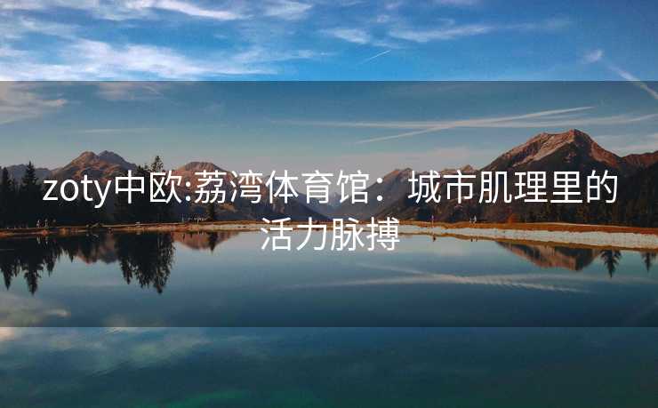 zoty中欧:荔湾体育馆：城市肌理里的活力脉搏