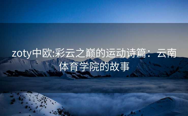 zoty中欧:彩云之巅的运动诗篇：云南体育学院的故事