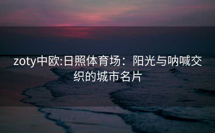zoty中欧:日照体育场：阳光与呐喊交织的城市名片