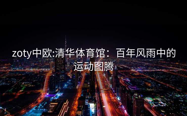 zoty中欧:清华体育馆：百年风雨中的运动图腾