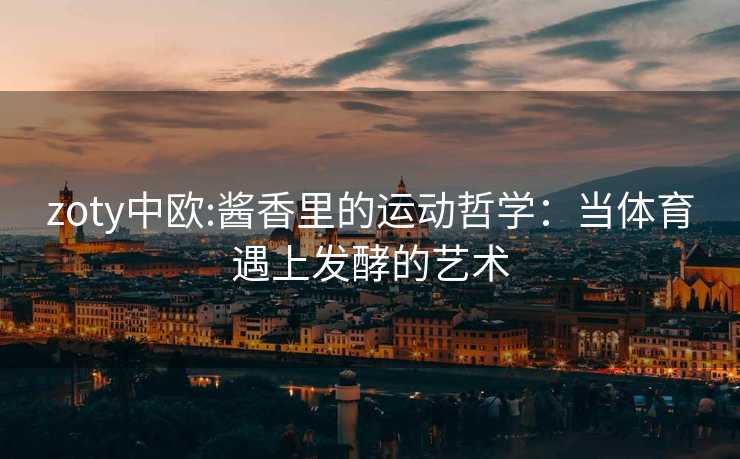 zoty中欧:酱香里的运动哲学：当体育遇上发酵的艺术