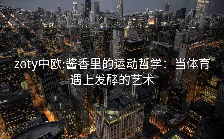 zoty中欧:酱香里的运动哲学：当体育遇上发酵的艺术