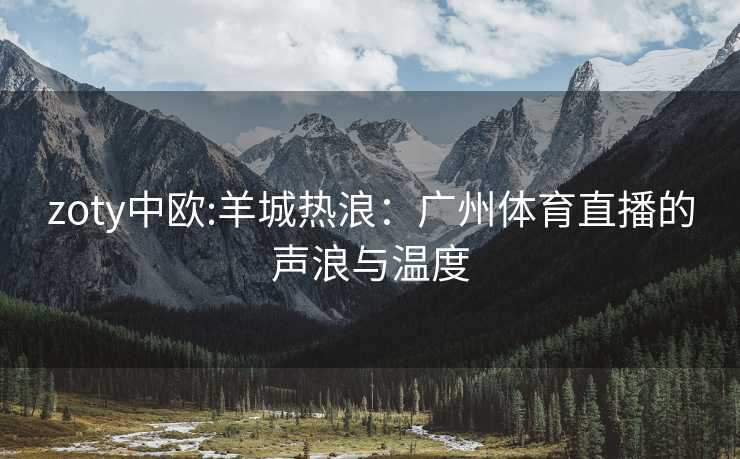 zoty中欧:羊城热浪：广州体育直播的声浪与温度