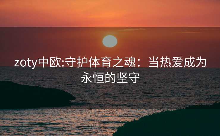 zoty中欧:守护体育之魂：当热爱成为永恒的坚守