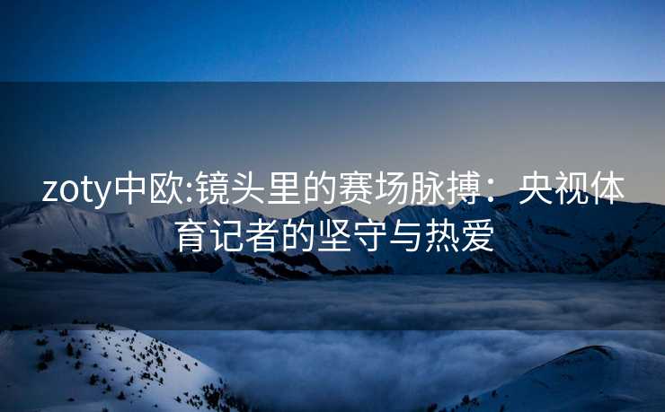 zoty中欧:镜头里的赛场脉搏：央视体育记者的坚守与热爱