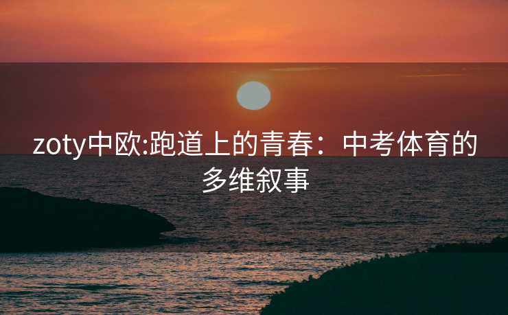 zoty中欧:跑道上的青春：中考体育的多维叙事