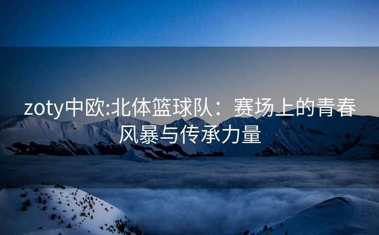 zoty中欧:北体篮球队：赛场上的青春风暴与传承力量