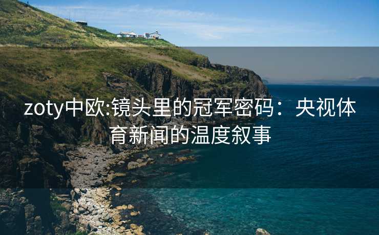 zoty中欧:镜头里的冠军密码：央视体育新闻的温度叙事