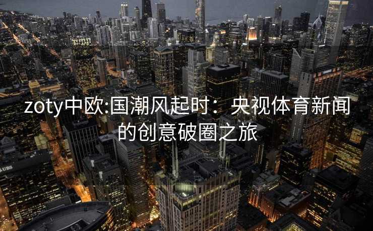 zoty中欧:国潮风起时：央视体育新闻的创意破圈之旅