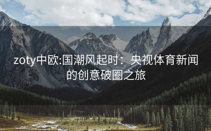 zoty中欧:国潮风起时：央视体育新闻的创意破圈之旅