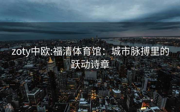 zoty中欧:福清体育馆：城市脉搏里的跃动诗章
