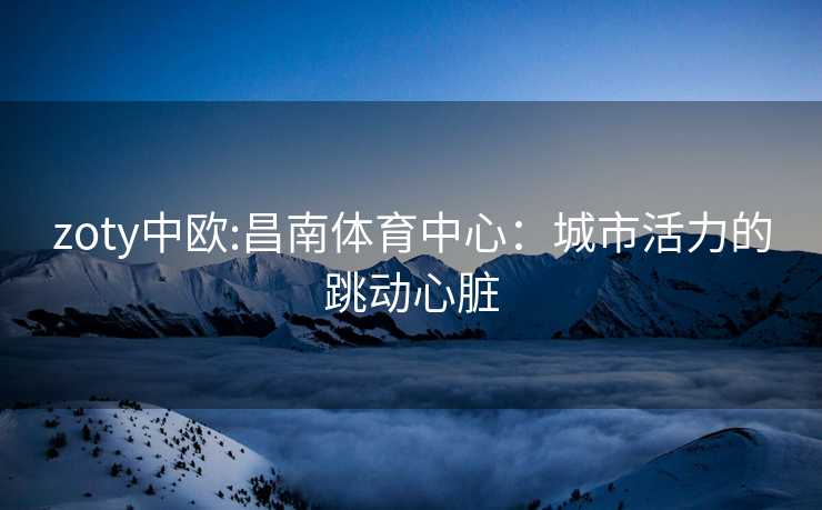 zoty中欧:昌南体育中心：城市活力的跳动心脏