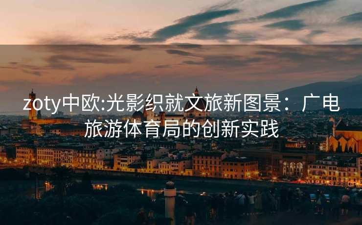 zoty中欧:光影织就文旅新图景：广电旅游体育局的创新实践