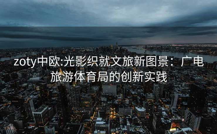zoty中欧:光影织就文旅新图景：广电旅游体育局的创新实践
