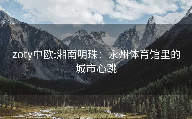 zoty中欧:湘南明珠：永州体育馆里的城市心跳