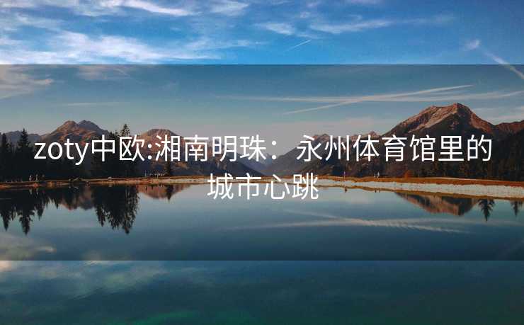 zoty中欧:湘南明珠：永州体育馆里的城市心跳