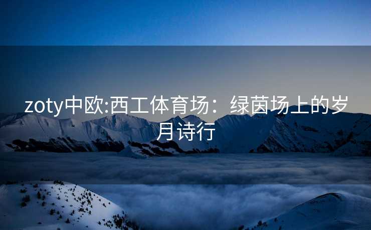 zoty中欧:西工体育场：绿茵场上的岁月诗行