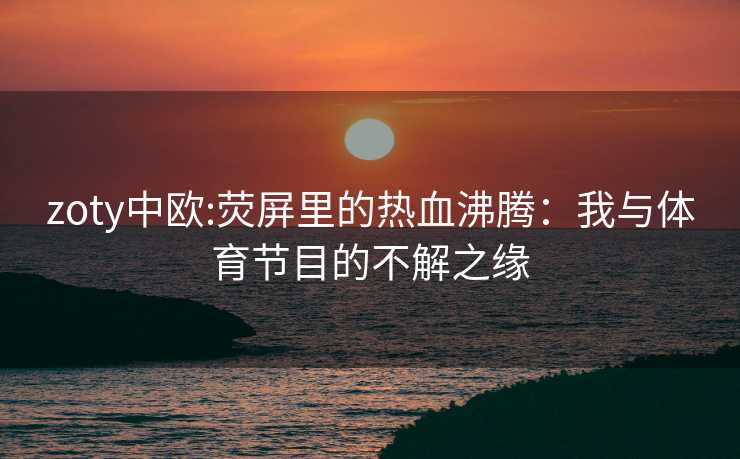 zoty中欧:荧屏里的热血沸腾：我与体育节目的不解之缘