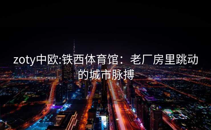 zoty中欧:铁西体育馆：老厂房里跳动的城市脉搏