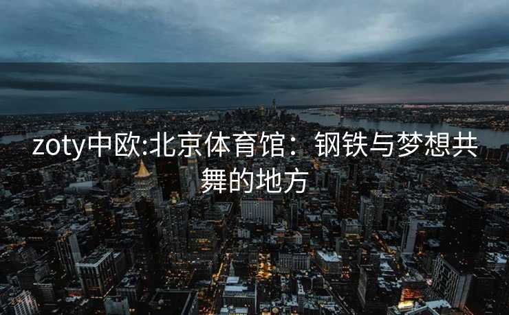 zoty中欧:北京体育馆：钢铁与梦想共舞的地方